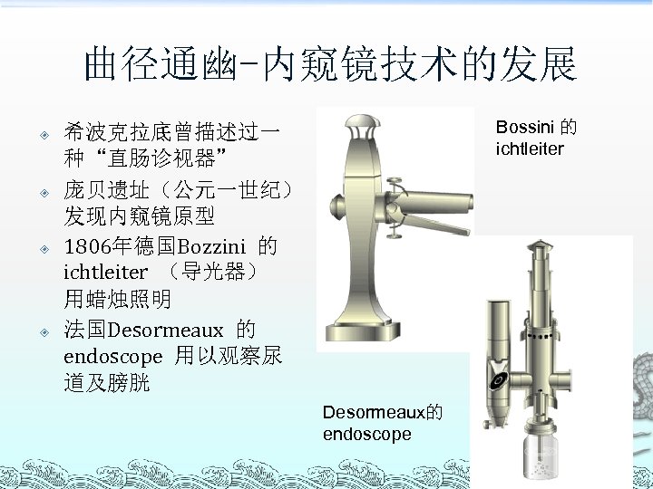 曲径通幽-内窥镜技术的发展 Bossini 的 ichtleiter 希波克拉底曾描述过一 种“直肠诊视器” 庞贝遗址（公元一世纪） 发现内窥镜原型 1806年德国Bozzini 的 ichtleiter （导光器） 用蜡烛照明 法国Desormeaux
