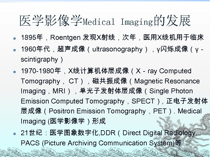 医学影像学Medical ß ß Imaging的发展 1895年，Roentgen 发现X射线，次年，医用X线机用于临床 1960年代，超声成像（ultrasonography），γ闪烁成像（γ－ scintigraphy） 1970 -1980年，X线计算机体层成像（X－ray Computed Tomography， CT），磁共振成像（Magnetic Resonance
