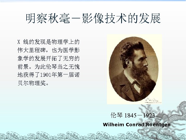 明察秋毫－影像技术的发展 X 线的发现是物理学上的 伟大里程碑，也为医学影 象学的发展开拓了无穷的 前景。为此伦琴当之无愧 地获得了1901年第一届诺 贝尔物理奖。 伦琴 1845－1923 Wilheim Conrad Roentgen 