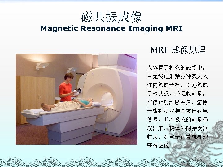 磁共振成像 Magnetic Resonance Imaging MRI 成像原理 人体置于特殊的磁场中， 用无线电射频脉冲激发人 体内氢原子核，引起氢原 子核共振，并吸收能量。 在停止射频脉冲后，氢原 子核按特定频率发出射电 信号，并将吸收的能量释 放出来，被体外的接受器