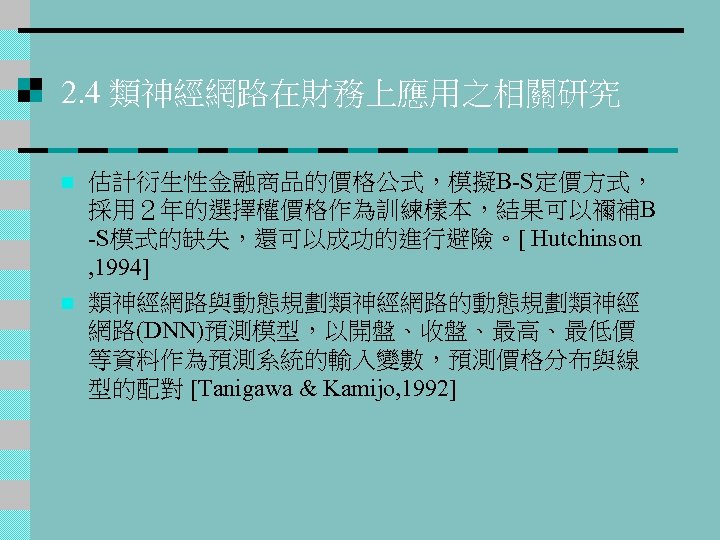 2. 4 類神經網路在財務上應用之相關研究 n n 估計衍生性金融商品的價格公式，模擬B-S定價方式， 採用２年的選擇權價格作為訓練樣本，結果可以禰補B -S模式的缺失，還可以成功的進行避險。[ Hutchinson , 1994] 類神經網路與動態規劃類神經網路的動態規劃類神經 網路(DNN)預測模型，以開盤、收盤、最高、最低價 等資料作為預測系統的輸入變數，預測價格分布與線