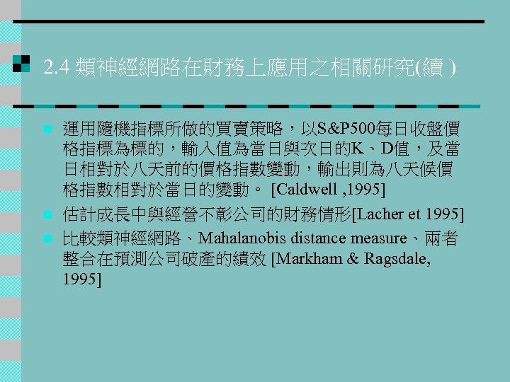 2. 4 類神經網路在財務上應用之相關研究(續 ) n n n 運用隨機指標所做的買賣策略，以S&P 500每日收盤價 格指標為標的，輸入值為當日與次日的K、D值，及當 日相對於八天前的價格指數變動，輸出則為八天候價 格指數相對於當日的變動。 [Caldwell ,