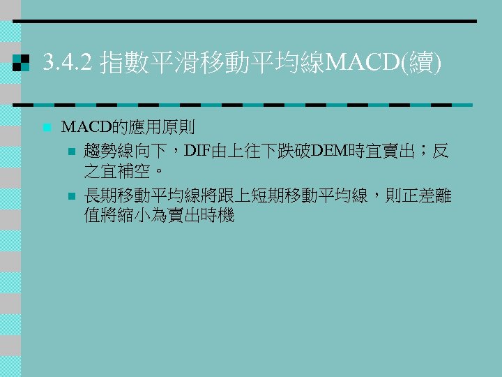 3. 4. 2 指數平滑移動平均線MACD(續) n MACD的應用原則 n 趨勢線向下，DIF由上往下跌破DEM時宜賣出；反 之宜補空。 n 長期移動平均線將跟上短期移動平均線，則正差離 值將縮小為賣出時機 