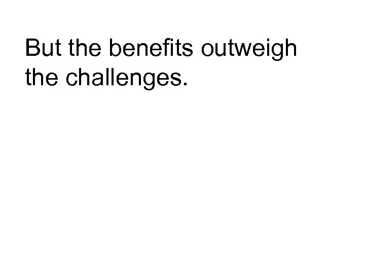 But the benefits outweigh the challenges. 