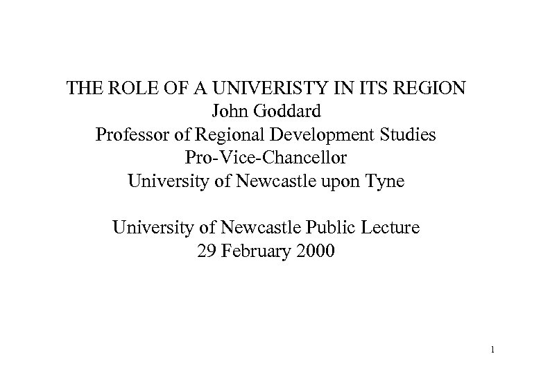 THE ROLE OF A UNIVERISTY IN ITS REGION John Goddard Professor of Regional Development