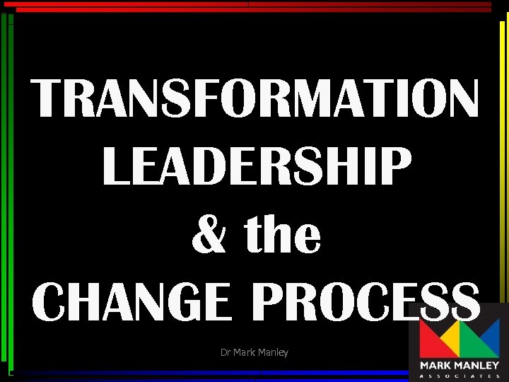 TRANSFORMATION LEADERSHIP & the CHANGE PROCESS Dr Mark Manley 1 