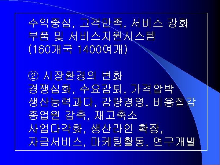 수익중심, 고객만족, 서비스 강화 부품 및 서비스지원시스템 (160개국 1400여개) ② 시장환경의 변화 경쟁심화, 수요감퇴,