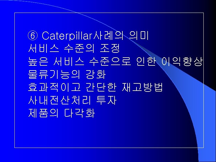 ⑥ Caterpillar사례의 의미 서비스 수준의 조정 높은 서비스 수준으로 인한 이익향상 물류기능의 강화 효과적이고