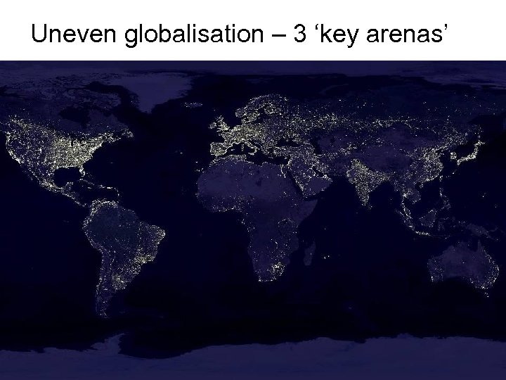 Uneven globalisation – 3 ‘key arenas’ 