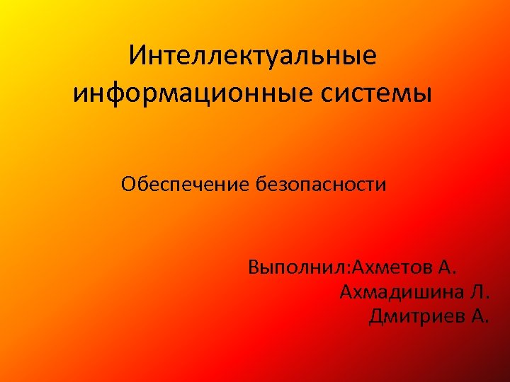 Интеллектуальные информационные системы Обеспечение безопасности Выполнил: Ахметов А. Ахмадишина Л. Дмитриев А. 