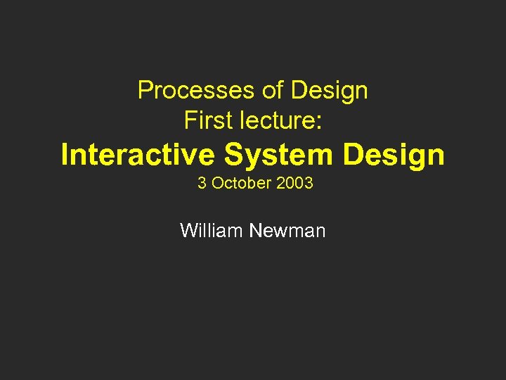 Processes of Design First lecture: Interactive System Design 3 October 2003 William Newman 