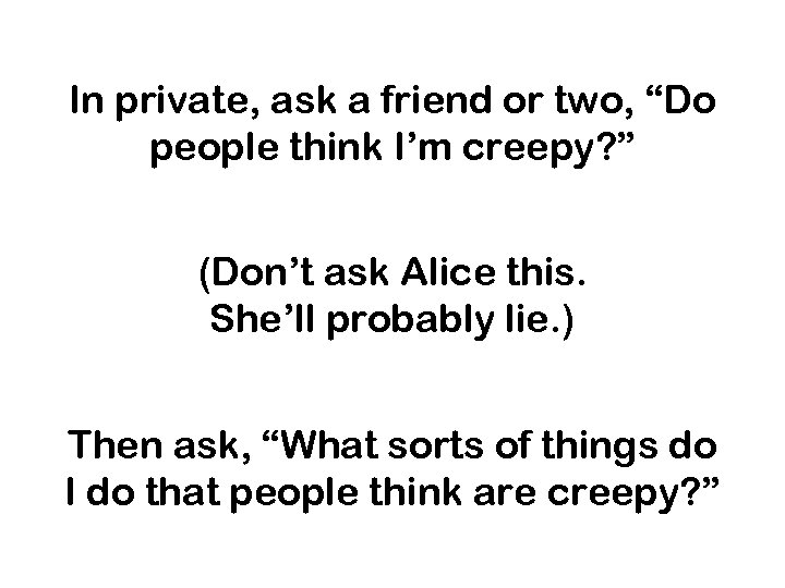 In private, ask a friend or two, “Do people think I’m creepy? ” (Don’t