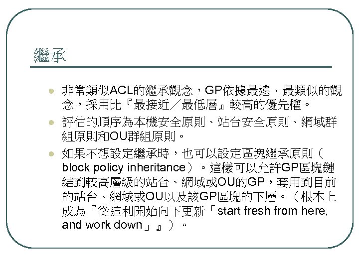 繼承 l l l 非常類似ACL的繼承觀念，GP依據最遠、最類似的觀 念，採用比『最接近／最低層』較高的優先權。 評估的順序為本機安全原則、站台安全原則、網域群 組原則和OU群組原則。 如果不想設定繼承時，也可以設定區塊繼承原則（ block policy inheritance）。這樣可以允許GP區塊鏈 結到較高層級的站台、網域或OU的GP，套用到目前 的站台、網域或OU以及該GP區塊的下層。（根本上