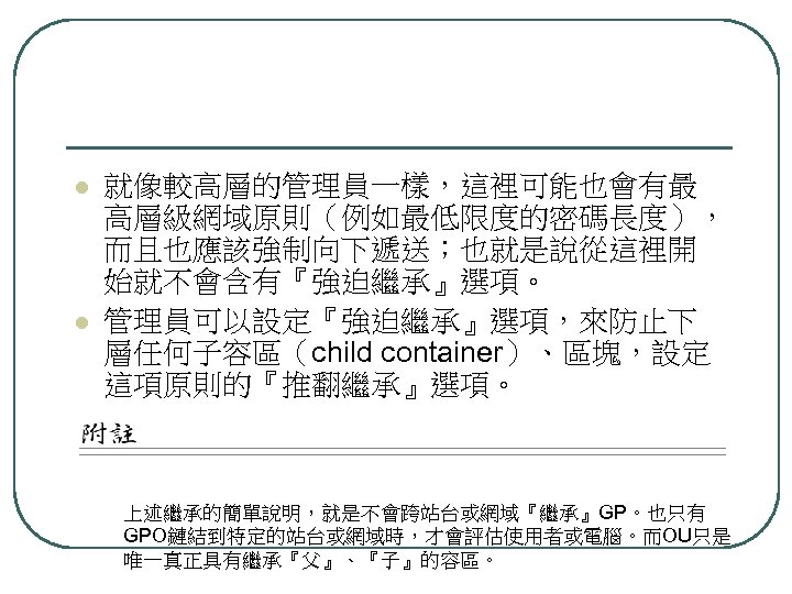 l l 就像較高層的管理員一樣，這裡可能也會有最 高層級網域原則（例如最低限度的密碼長度）， 而且也應該強制向下遞送；也就是說從這裡開 始就不會含有『強迫繼承』選項。 管理員可以設定『強迫繼承』選項，來防止下 層任何子容區（child container）、區塊，設定 這項原則的『推翻繼承』選項。 上述繼承的簡單說明，就是不會跨站台或網域『繼承』GP。也只有 GPO鏈結到特定的站台或網域時，才會評估使用者或電腦。而OU只是 唯一真正具有繼承『父』、『子』的容區。 