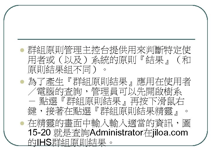 l l l 群組原則管理主控台提供用來判斷特定使 用者或（以及）系統的原則『結果』（和 原則結果組不同）。 為了產生『群組原則結果』應用在使用者 ／電腦的查詢，管理員可以先開啟樹系 － 點選『群組原則結果』再按下滑鼠右 鍵，接著在點選『群組原則結果精靈』。 在精靈的畫面中輸入輸入適當的資訊，圖 15 -20
