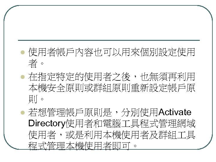 l l l 使用者帳戶內容也可以用來個別設定使用 者。 在指定特定的使用者之後，也無須再利用 本機安全原則或群組原則重新設定帳戶原 則。 若想管理帳戶原則是，分別使用Activate Directory使用者和電腦 具程式管理網域 使用者，或是利用本機使用者及群組 具 程式管理本機使用者即可。
