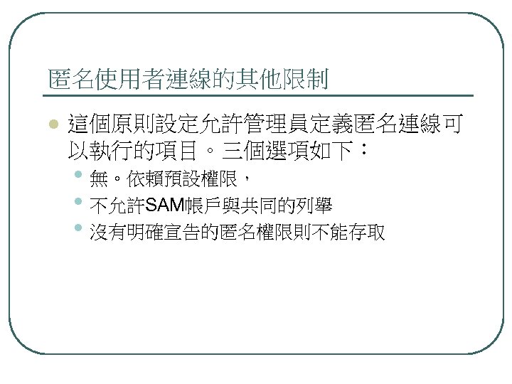 匿名使用者連線的其他限制 l 這個原則設定允許管理員定義匿名連線可 以執行的項目。三個選項如下： • 無。依賴預設權限， • 不允許SAM帳戶與共同的列舉 • 沒有明確宣告的匿名權限則不能存取 
