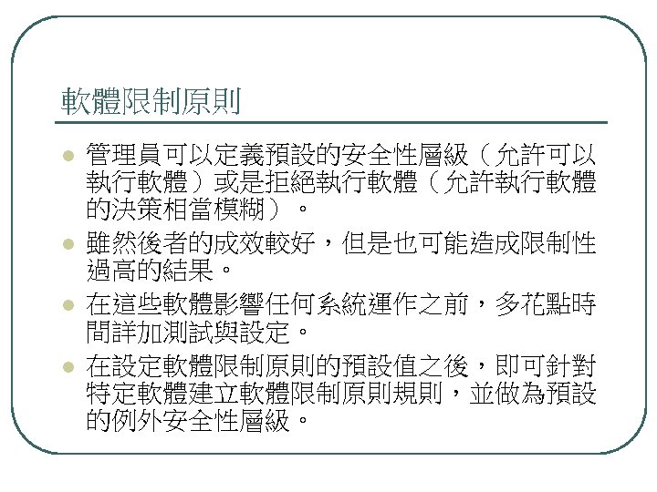 軟體限制原則 l l 管理員可以定義預設的安全性層級（允許可以 執行軟體）或是拒絕執行軟體（允許執行軟體 的決策相當模糊）。 雖然後者的成效較好，但是也可能造成限制性 過高的結果。 在這些軟體影響任何系統運作之前，多花點時 間詳加測試與設定。 在設定軟體限制原則的預設值之後，即可針對 特定軟體建立軟體限制原則規則，並做為預設 的例外安全性層級。 
