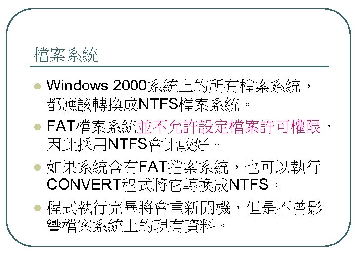 檔案系統 l l Windows 2000系統上的所有檔案系統， 都應該轉換成NTFS檔案系統。 FAT檔案系統並不允許設定檔案許可權限， 因此採用NTFS會比較好。 如果系統含有FAT擋案系統，也可以執行 CONVERT程式將它轉換成NTFS。 程式執行完畢將會重新開機，但是不曾影 響檔案系統上的現有資料。 