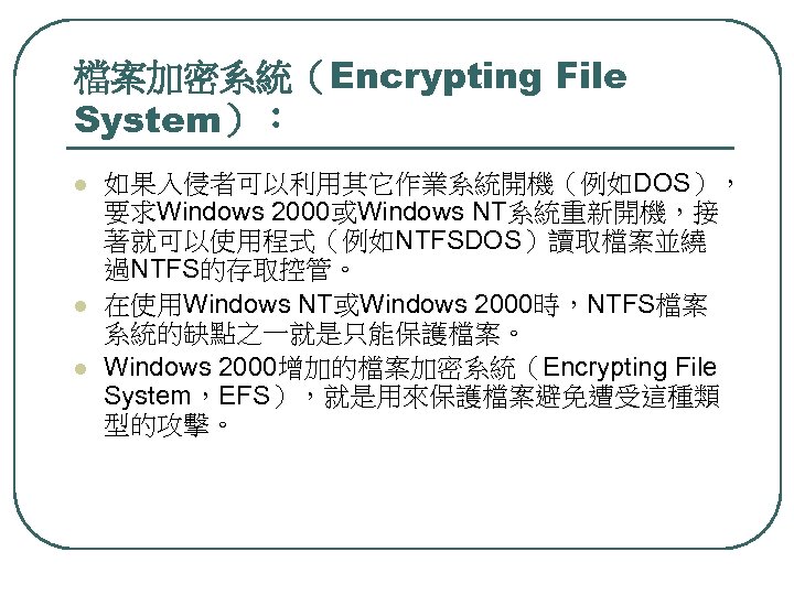 檔案加密系統（Encrypting File System）： l l l 如果入侵者可以利用其它作業系統開機（例如DOS）， 要求Windows 2000或Windows NT系統重新開機，接 著就可以使用程式（例如NTFSDOS）讀取檔案並繞 過NTFS的存取控管。 在使用Windows NT或Windows