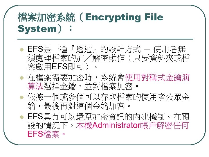 檔案加密系統（Encrypting File System）： l l EFS是一種『透通』的設計方式 － 使用者無 須處理檔案的加／解密動作（只要資料夾或檔 案啟用EFS即可）。 在檔案需要加密時，系統會使用對稱式金鑰演 算法選擇金鑰，並對檔案加密。 依據一個或多個可以存取檔案的使用者公眾金 鑰，最後再對這個金鑰加密。