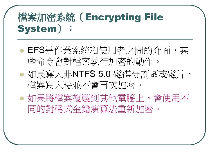 檔案加密系統（Encrypting File System）： l l l EFS是作業系統和使用者之間的介面，某 些命令會對檔案執行加密的動作。 如果寫入非NTFS 5. 0 磁碟分割區或磁片， 檔案寫入時並不會再次加密。 如果將檔案複製到其他電腦上，會使用不