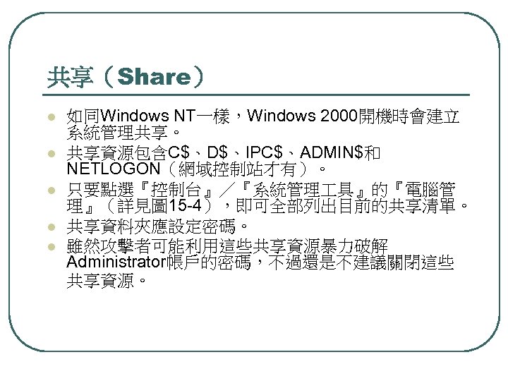 共享（Share） l l l 如同Windows NT一樣，Windows 2000開機時會建立 系統管理共享。 共享資源包含C$、D$、IPC$、ADMIN$和 NETLOGON（網域控制站才有）。 只要點選『控制台』／『系統管理 具』的『電腦管 理』（詳見圖 15