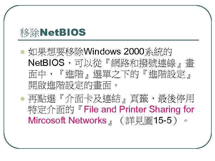 移除Net. BIOS l l 如果想要移除Windows 2000系統的 Net. BIOS，可以從『網路和撥號連線』畫 面中，『進階』選單之下的『進階設定』 開啟進階設定的畫面。 再點選『介面卡及連結』頁籤，最後停用 特定介面的『File and Printer