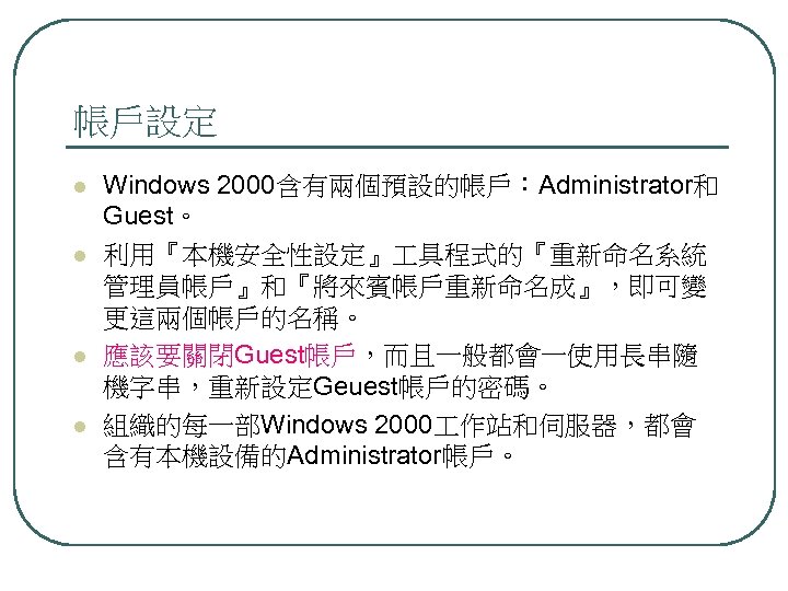 帳戶設定 l l Windows 2000含有兩個預設的帳戶：Administrator和 Guest。 利用『本機安全性設定』 具程式的『重新命名系統 管理員帳戶』和『將來賓帳戶重新命名成』，即可變 更這兩個帳戶的名稱。 應該要關閉Guest帳戶，而且一般都會一使用長串隨 機字串，重新設定Geuest帳戶的密碼。 組織的每一部Windows 2000