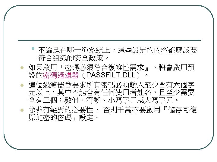  • 不論是在哪一種系統上，這些設定的內容都應該要 l l l 符合組織的安全政策。 如果啟用『密碼必須符合複雜性需求』，將會啟用預 設的密碼過濾器（PASSFILT. DLL）。 這個過濾器會要求所有密碼必須輸入至少含有六個字 元以上，其中不能含有任何使用者姓名，且至少需要 含有三個：數值、符號、小寫字元或大寫字元。 除非有絕對的必要性，