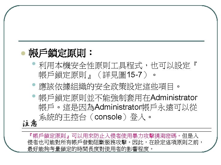 l 帳戶鎖定原則： • 利用本機安全性原則 具程式，也可以設定『 • • 帳戶鎖定原則』（詳見圖 15 -7）。 應該依據組織的安全政策設定這些項目。 帳戶鎖定原則並不能強制套用在Administrator 帳戶。這是因為Administrator帳戶永遠可以從 系統的主控台（console）登入。