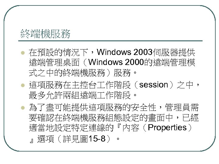 終端機服務 l l l 在預設的情況下，Windows 2003伺服器提供 遠端管理桌面（Windows 2000的遠端管理模 式之中的終端機服務）服務。 這項服務在主控台 作階段（session）之中， 最多允許兩組遠端 作階段。 為了盡可能提供這項服務的安全性，管理員需