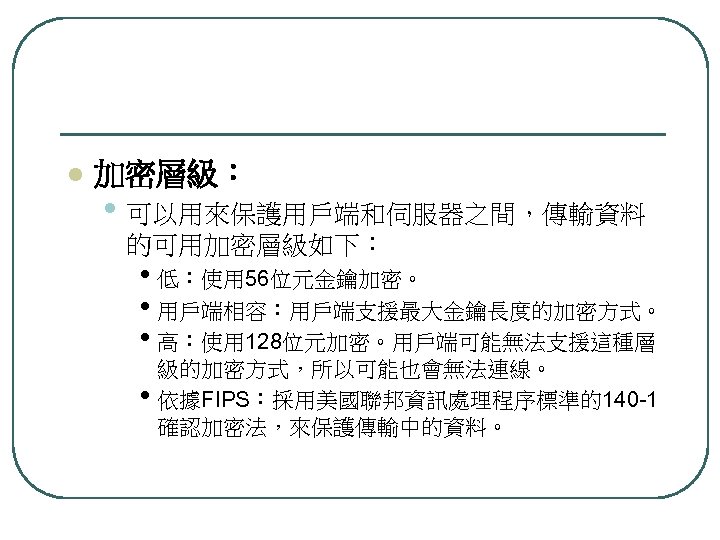 l 加密層級： • 可以用來保護用戶端和伺服器之間，傳輸資料 的可用加密層級如下： • 低：使用 56位元金鑰加密。 • 用戶端相容：用戶端支援最大金鑰長度的加密方式。 • 高：使用 128位元加密。用戶端可能無法支援這種層 級的加密方式，所以可能也會無法連線。