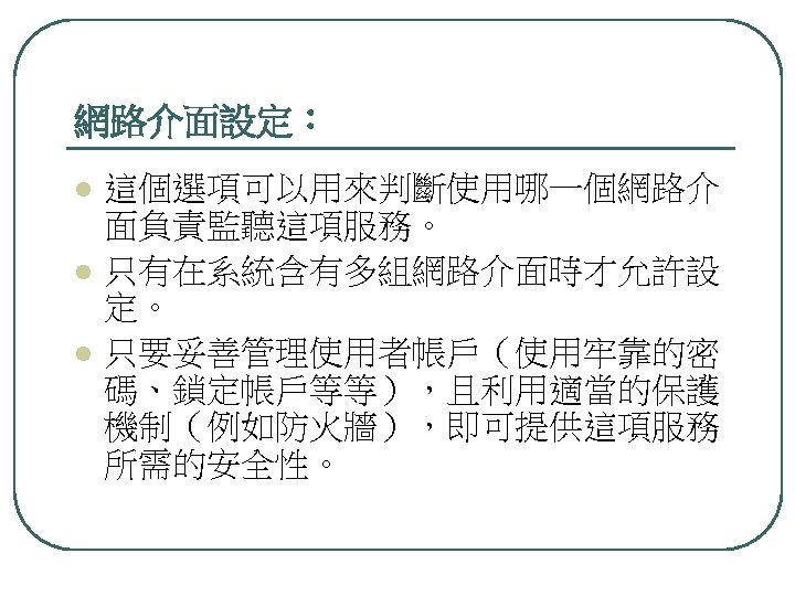 網路介面設定： l l l 這個選項可以用來判斷使用哪一個網路介 面負責監聽這項服務。 只有在系統含有多組網路介面時才允許設 定。 只要妥善管理使用者帳戶（使用牢靠的密 碼、鎖定帳戶等等），且利用適當的保護 機制（例如防火牆），即可提供這項服務 所需的安全性。 