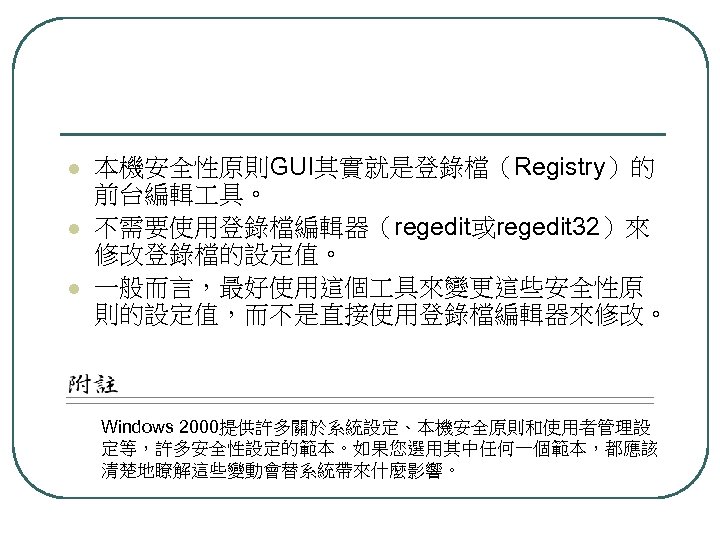 l l l 本機安全性原則GUI其實就是登錄檔（Registry）的 前台編輯 具。 不需要使用登錄檔編輯器（regedit或regedit 32）來 修改登錄檔的設定值。 一般而言，最好使用這個 具來變更這些安全性原 則的設定值，而不是直接使用登錄檔編輯器來修改。 Windows 2000提供許多關於系統設定、本機安全原則和使用者管理設