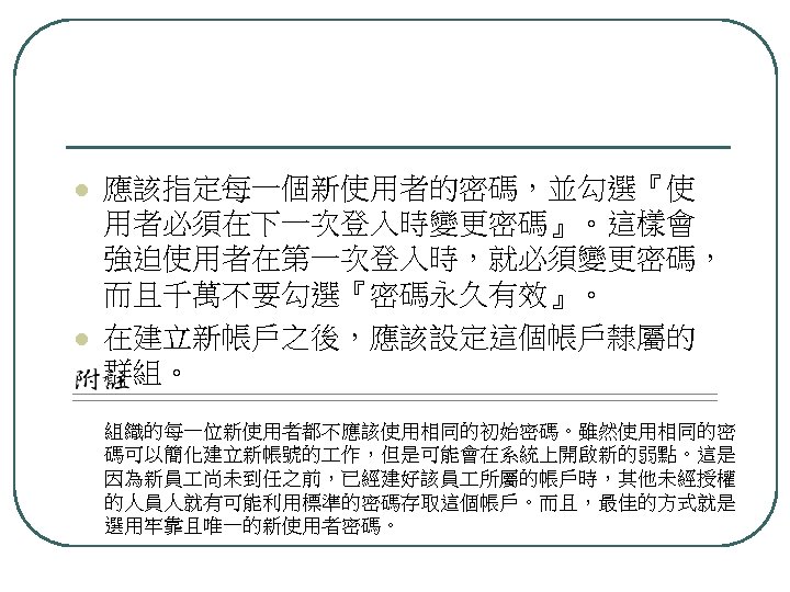 l l 應該指定每一個新使用者的密碼，並勾選『使 用者必須在下一次登入時變更密碼』。這樣會 強迫使用者在第一次登入時，就必須變更密碼， 而且千萬不要勾選『密碼永久有效』。 在建立新帳戶之後，應該設定這個帳戶隸屬的 群組。 組織的每一位新使用者都不應該使用相同的初始密碼。雖然使用相同的密 碼可以簡化建立新帳號的 作，但是可能會在系統上開啟新的弱點。這是 因為新員 尚未到任之前，已經建好該員 所屬的帳戶時，其他未經授權