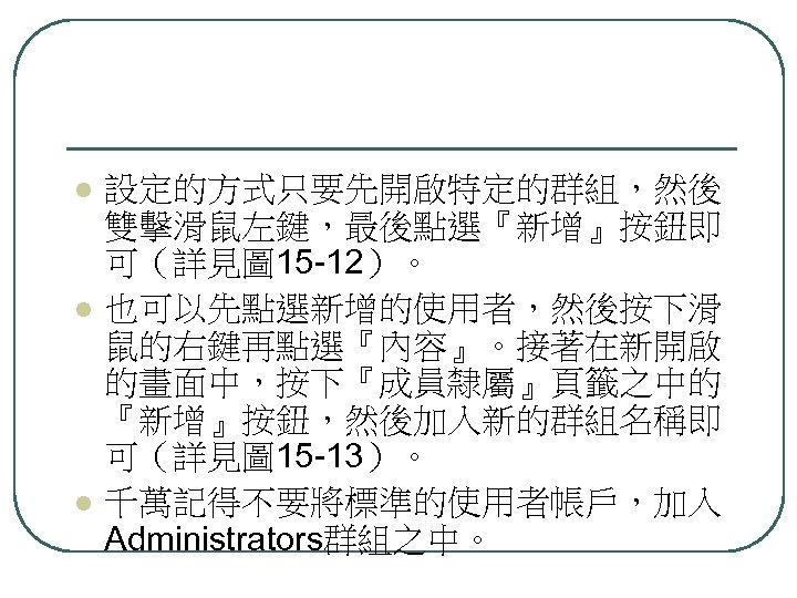 l l l 設定的方式只要先開啟特定的群組，然後 雙擊滑鼠左鍵，最後點選『新增』按鈕即 可（詳見圖 15 -12）。 也可以先點選新增的使用者，然後按下滑 鼠的右鍵再點選『內容』。接著在新開啟 的畫面中，按下『成員隸屬』頁籤之中的 『新增』按鈕，然後加入新的群組名稱即 可（詳見圖 15