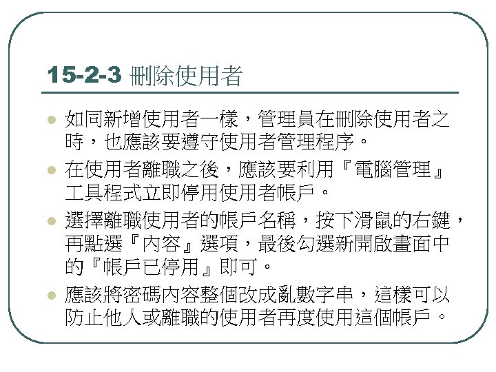 15 -2 -3 刪除使用者 l l 如同新增使用者一樣，管理員在刪除使用者之 時，也應該要遵守使用者管理程序。 在使用者離職之後，應該要利用『電腦管理』 具程式立即停用使用者帳戶。 選擇離職使用者的帳戶名稱，按下滑鼠的右鍵， 再點選『內容』選項，最後勾選新開啟畫面中 的『帳戶已停用』即可。 應該將密碼內容整個改成亂數字串，這樣可以