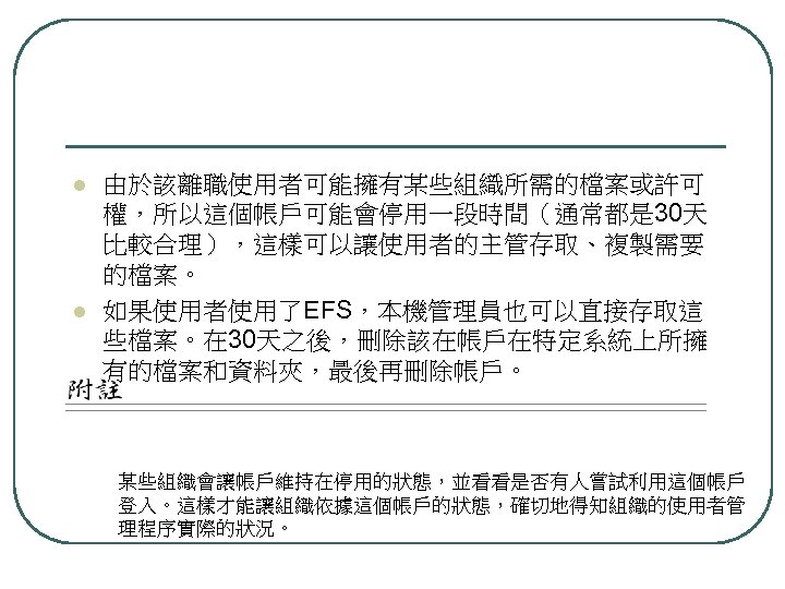 l l 由於該離職使用者可能擁有某些組織所需的檔案或許可 權，所以這個帳戶可能會停用一段時間（通常都是 30天 比較合理），這樣可以讓使用者的主管存取、複製需要 的檔案。 如果使用者使用了EFS，本機管理員也可以直接存取這 些檔案。在 30天之後，刪除該在帳戶在特定系統上所擁 有的檔案和資料夾，最後再刪除帳戶。 某些組織會讓帳戶維持在停用的狀態，並看看是否有人嘗試利用這個帳戶 登入。這樣才能讓組織依據這個帳戶的狀態，確切地得知組織的使用者管 理程序實際的狀況。