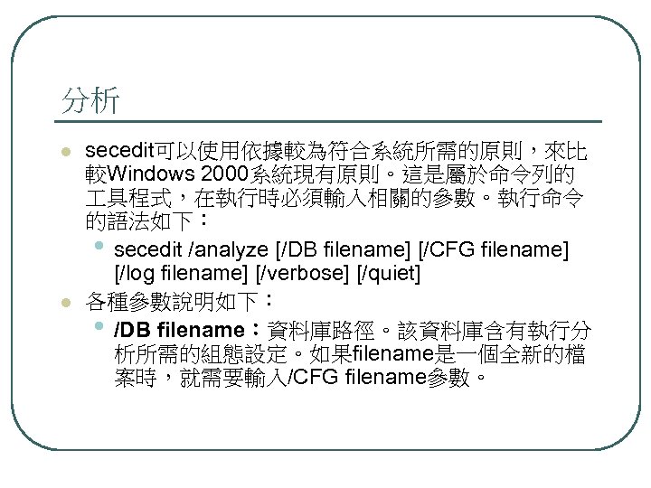 分析 l l secedit可以使用依據較為符合系統所需的原則，來比 較Windows 2000系統現有原則。這是屬於命令列的 具程式，在執行時必須輸入相關的參數。執行命令 的語法如下： • secedit /analyze [/DB filename] [/CFG