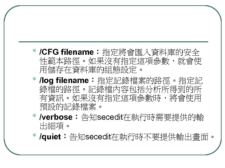  • /CFG filename：指定將會匯入資料庫的安全 • • • 性範本路徑。如果沒有指定這項參數，就會使 用儲存在資料庫的組態設定。 /log filename：指定記錄檔案的路徑。指定記 錄檔的路徑。記錄檔內容包括分析所得到的所 有資訊。如果沒有指定這項參數時，將會使用 預設的記錄檔案。