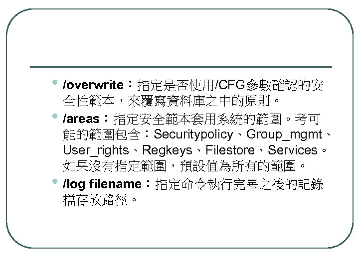  • /overwrite：指定是否使用/CFG參數確認的安 • • 全性範本，來覆寫資料庫之中的原則。 /areas：指定安全範本套用系統的範圍。考可 能的範圍包含：Securitypolicy、Group_mgmt、 User_rights、Regkeys、Filestore、Services。 如果沒有指定範圍，預設值為所有的範圍。 /log filename：指定命令執行完畢之後的記錄 檔存放路徑。 