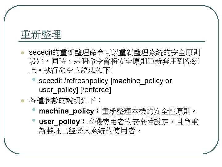 重新整理 l l secedit的重新整理命令可以重新整理系統的安全原則 設定。同時，這個命令會將安全原則重新套用到系統 上。執行命令的語法如下: • secedit /refreshpolicy [machine_policy or user_policy] [/enforce] 各種參數的說明如下：