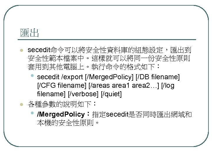 匯出 l l secedit命令可以將安全性資料庫的組態設定，匯出到 安全性範本檔案中。這樣就可以將同一份安全性原則 套用到其他電腦上。執行命令的格式如下： • secedit /export [/Merged. Policy] [/DB filename] [/CFG