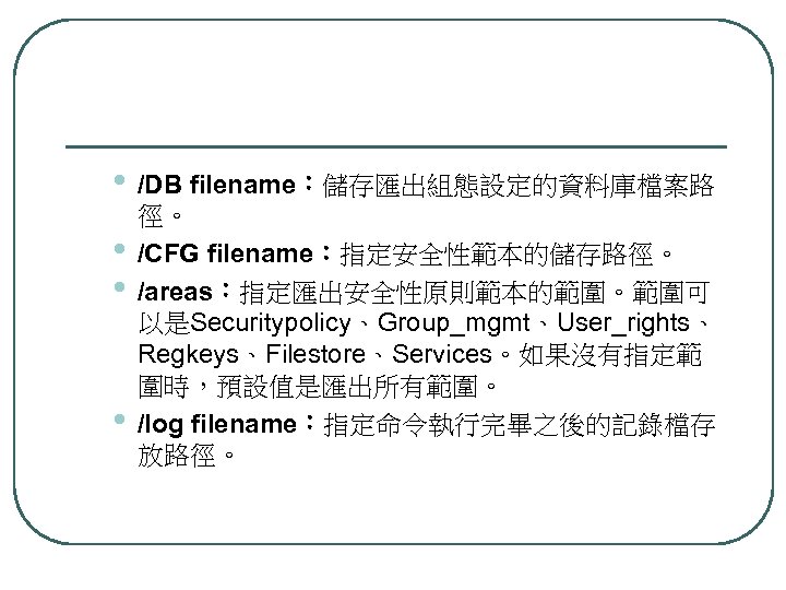  • /DB filename：儲存匯出組態設定的資料庫檔案路 • • • 徑。 /CFG filename：指定安全性範本的儲存路徑。 /areas：指定匯出安全性原則範本的範圍。範圍可 以是Securitypolicy、Group_mgmt、User_rights、 Regkeys、Filestore、Services。如果沒有指定範 圍時，預設值是匯出所有範圍。