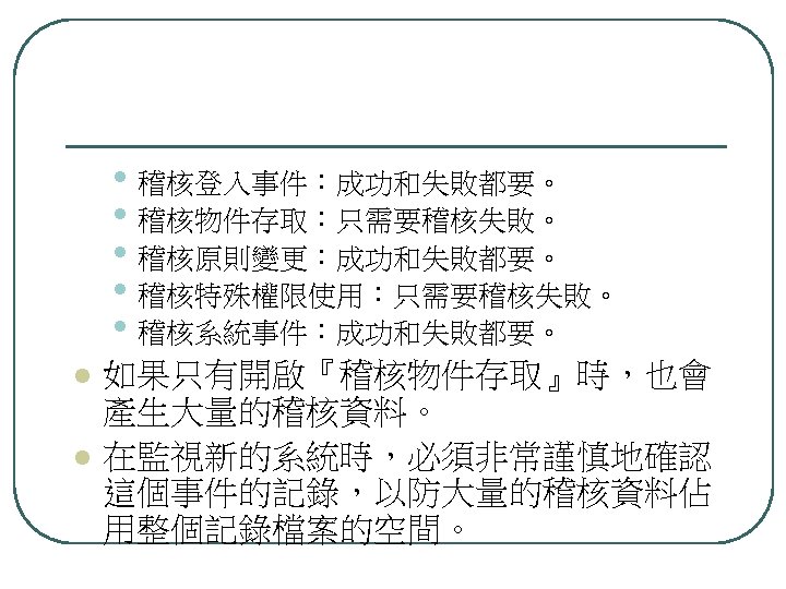  • 稽核登入事件：成功和失敗都要。 • 稽核物件存取：只需要稽核失敗。 • 稽核原則變更：成功和失敗都要。 • 稽核特殊權限使用：只需要稽核失敗。 • 稽核系統事件：成功和失敗都要。 l l 如果只有開啟『稽核物件存取』時，也會