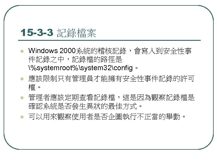 15 -3 -3 記錄檔案 l l Windows 2000系統的稽核記錄，會寫入到安全性事 件記錄之中，記錄檔的路徑是 %systemroot%system 32config。 應該限制只有管理員才能擁有安全性事件記錄的許可 權。 管理者應該定期查看記錄檔，這是因為觀察記錄檔是