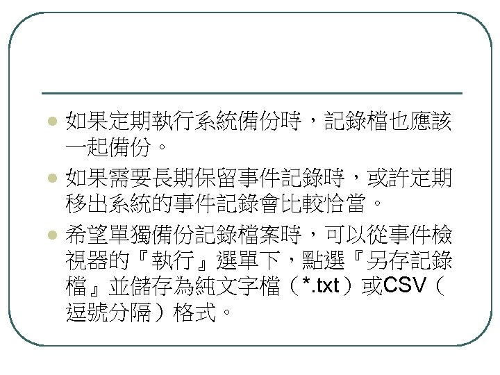 l l l 如果定期執行系統備份時，記錄檔也應該 一起備份。 如果需要長期保留事件記錄時，或許定期 移出系統的事件記錄會比較恰當。 希望單獨備份記錄檔案時，可以從事件檢 視器的『執行』選單下，點選『另存記錄 檔』並儲存為純文字檔（*. txt）或CSV（ 逗號分隔）格式。 