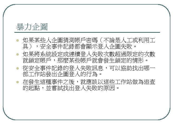 暴力企圖 l l 如果某些人企圖猜測帳戶密碼（不論是人 或利用 具），安全事件記錄都會顯示登入企圖失敗。 如果將系統設定成連續登入失敗次數超過限定的次數 就鎖定帳戶，那麼某些帳戶就會發生鎖定的情形。 從安全事件記錄的登入失敗訊息，可以協助找出哪一 部 作站發出企圖登入的行為。 在發生這種事件之後，就應該以這些 作站做為追查 的起點，並嘗試找出登入失敗的原因。