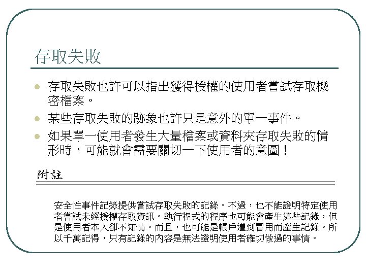 存取失敗 l l l 存取失敗也許可以指出獲得授權的使用者嘗試存取機 密檔案。 某些存取失敗的跡象也許只是意外的單一事件。 如果單一使用者發生大量檔案或資料夾存取失敗的情 形時，可能就會需要關切一下使用者的意圖！ 安全性事件記錄提供嘗試存取失敗的記錄。不過，也不能證明特定使用 者嘗試未經授權存取資訊。執行程式的程序也可能會產生這些記錄，但 是使用者本人卻不知情。而且，也可能是帳戶遭到冒用而產生記錄。所 以千萬記得，只有記錄的內容是無法證明使用者確切做過的事情。 